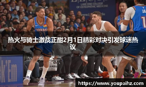热火与骑士激战正酣2月1日精彩对决引发球迷热议